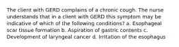 The client with GERD complains of a chronic cough. The nurse understands that in a client with GERD this symptom may be indicative of which of the following conditions? a. Esophageal scar tissue formation b. Aspiration of gastric contents c. Development of laryngeal cancer d. Irritation of the esophagus