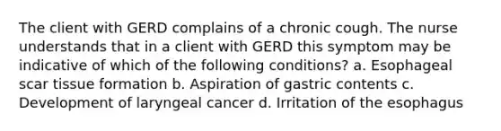 The client with GERD complains of a chronic cough. The nurse understands that in a client with GERD this symptom may be indicative of which of the following conditions? a. Esophageal scar tissue formation b. Aspiration of gastric contents c. Development of laryngeal cancer d. Irritation of the esophagus