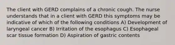 The client with GERD complains of a chronic cough. The nurse understands that in a client with GERD this symptoms may be indicative of which of the following conditions A) Development of laryngeal cancer B) Irritation of the esophagus C) Esophageal scar tissue formation D) Aspiration of gastric contents