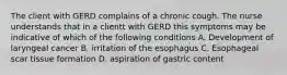 The client with GERD complains of a chronic cough. The nurse understands that in a clientt with GERD this symptoms may be indicative of which of the following conditions A. Development of laryngeal cancer B. irritation of the esophagus C. Esophageal scar tissue formation D. aspiration of gastric content