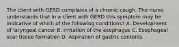 The client with GERD complains of a chronic cough. The nurse understands that in a client with GERD this symptom may be indicative of which of the following conditions? A. Development of laryngeal cancer B. Irritation of the esophagus C. Esophageal scar tissue formation D. Aspiration of gastric contents