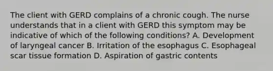 The client with GERD complains of a chronic cough. The nurse understands that in a client with GERD this symptom may be indicative of which of the following conditions? A. Development of laryngeal cancer B. Irritation of the esophagus C. Esophageal scar tissue formation D. Aspiration of gastric contents