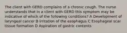 The client with GERD complains of a chronic cough. The nurse understands that in a client with GERD this symptom may be indicative of which of the following conditions? A Development of laryngeal cancer B Irritation of the esophagus C Esophageal scar tissue formation D Aspiration of gastric contents