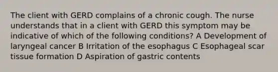 The client with GERD complains of a chronic cough. The nurse understands that in a client with GERD this symptom may be indicative of which of the following conditions? A Development of laryngeal cancer B Irritation of the esophagus C Esophageal scar tissue formation D Aspiration of gastric contents