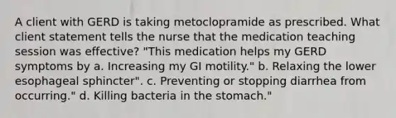 A client with GERD is taking metoclopramide as prescribed. What client statement tells the nurse that the medication teaching session was effective? "This medication helps my GERD symptoms by a. Increasing my GI motility." b. Relaxing the lower esophageal sphincter". c. Preventing or stopping diarrhea from occurring." d. Killing bacteria in the stomach."