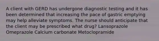 A client with GERD has undergone diagnostic testing and it has been determined that increasing the pace of gastric emptying may help alleviate symptoms. The nurse should anticipate that the client may be prescribed what drug? Lansoprazole Omeprazole Calcium carbonate Metoclopramide