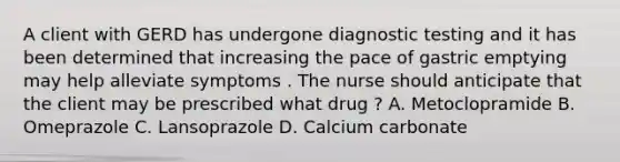 A client with GERD has undergone diagnostic testing and it has been determined that increasing the pace of gastric emptying may help alleviate symptoms . The nurse should anticipate that the client may be prescribed what drug ? A. Metoclopramide B. Omeprazole C. Lansoprazole D. Calcium carbonate