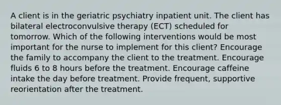 A client is in the geriatric psychiatry inpatient unit. The client has bilateral electroconvulsive therapy (ECT) scheduled for tomorrow. Which of the following interventions would be most important for the nurse to implement for this client? Encourage the family to accompany the client to the treatment. Encourage fluids 6 to 8 hours before the treatment. Encourage caffeine intake the day before treatment. Provide frequent, supportive reorientation after the treatment.