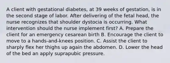 A client with gestational diabetes, at 39 weeks of gestation, is in the second stage of labor. After delivering of the fetal head, the nurse recognizes that shoulder dystocia is occurring. What intervention should the nurse implement first? A. Prepare the client for an emergency cesarean birth B. Encourage the client to move to a hands-and-knees position. C. Assist the client to sharply flex her thighs up again the abdomen. D. Lower the head of the bed an apply suprapubic pressure.