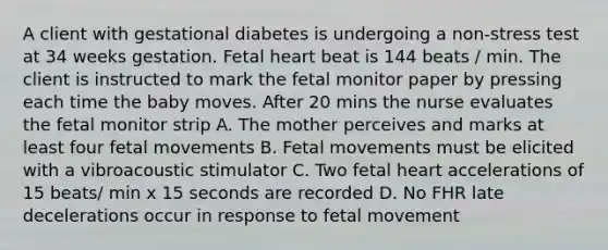 A client with gestational diabetes is undergoing a non-stress test at 34 weeks gestation. Fetal heart beat is 144 beats / min. The client is instructed to mark the fetal monitor paper by pressing each time the baby moves. After 20 mins the nurse evaluates the fetal monitor strip A. The mother perceives and marks at least four fetal movements B. Fetal movements must be elicited with a vibroacoustic stimulator C. Two fetal heart accelerations of 15 beats/ min x 15 seconds are recorded D. No FHR late decelerations occur in response to fetal movement