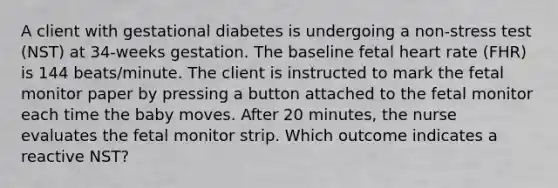 A client with gestational diabetes is undergoing a non-stress test (NST) at 34-weeks gestation. The baseline fetal heart rate (FHR) is 144 beats/minute. The client is instructed to mark the fetal monitor paper by pressing a button attached to the fetal monitor each time the baby moves. After 20 minutes, the nurse evaluates the fetal monitor strip. Which outcome indicates a reactive NST?