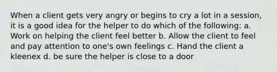 When a client gets very angry or begins to cry a lot in a session, it is a good idea for the helper to do which of the following: a. Work on helping the client feel better b. Allow the client to feel and pay attention to one's own feelings c. Hand the client a kleenex d. be sure the helper is close to a door