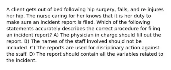 A client gets out of bed following hip surgery, falls, and re-injures her hip. The nurse caring for her knows that it is her duty to make sure an incident report is filed. Which of the following statements accurately describes the correct procedure for filing an incident report? A) The physician in charge should fill out the report. B) The names of the staff involved should not be included. C) The reports are used for disciplinary action against the staff. D) The report should contain all the variables related to the incident.