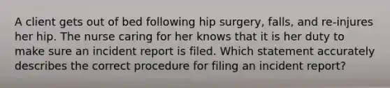 A client gets out of bed following hip surgery, falls, and re-injures her hip. The nurse caring for her knows that it is her duty to make sure an incident report is filed. Which statement accurately describes the correct procedure for filing an incident report?