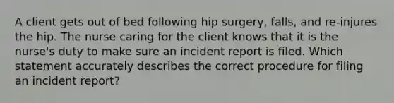 A client gets out of bed following hip surgery, falls, and re-injures the hip. The nurse caring for the client knows that it is the nurse's duty to make sure an incident report is filed. Which statement accurately describes the correct procedure for filing an incident report?