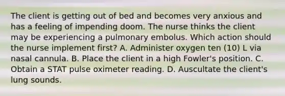 The client is getting out of bed and becomes very anxious and has a feeling of impending doom. The nurse thinks the client may be experiencing a pulmonary embolus. Which action should the nurse implement first? A. Administer oxygen ten (10) L via nasal cannula. B. Place the client in a high Fowler's position. C. Obtain a STAT pulse oximeter reading. D. Auscultate the client's lung sounds.