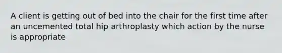 A client is getting out of bed into the chair for the first time after an uncemented total hip arthroplasty which action by the nurse is appropriate