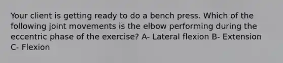 Your client is getting ready to do a bench press. Which of the following joint movements is the elbow performing during the eccentric phase of the exercise? A- Lateral flexion B- Extension C- Flexion