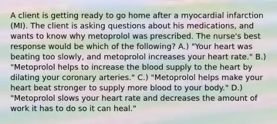 A client is getting ready to go home after a myocardial infarction (MI). The client is asking questions about his medications, and wants to know why metoprolol was prescribed. The nurse's best response would be which of the following? A.) "Your heart was beating too slowly, and metoprolol increases your heart rate." B.) "Metoprolol helps to increase the blood supply to the heart by dilating your coronary arteries." C.) "Metoprolol helps make your heart beat stronger to supply more blood to your body." D.) "Metoprolol slows your heart rate and decreases the amount of work it has to do so it can heal."