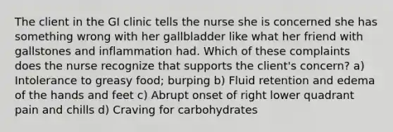 The client in the GI clinic tells the nurse she is concerned she has something wrong with her gallbladder like what her friend with gallstones and inflammation had. Which of these complaints does the nurse recognize that supports the client's concern? a) Intolerance to greasy food; burping b) Fluid retention and edema of the hands and feet c) Abrupt onset of right lower quadrant pain and chills d) Craving for carbohydrates