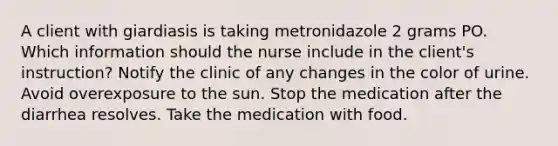 A client with giardiasis is taking metronidazole 2 grams PO. Which information should the nurse include in the client's instruction? Notify the clinic of any changes in the color of urine. Avoid overexposure to the sun. Stop the medication after the diarrhea resolves. Take the medication with food.