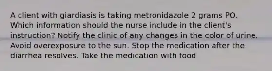 A client with giardiasis is taking metronidazole 2 grams PO. Which information should the nurse include in the client's instruction? Notify the clinic of any changes in the color of urine. Avoid overexposure to the sun. Stop the medication after the diarrhea resolves. Take the medication with food