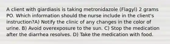 A client with giardiasis is taking metronidazole (Flagyl) 2 grams PO. Which information should the nurse include in the client's instruction?A) Notify the clinic of any changes in the color of urine. B) Avoid overexposure to the sun. C) Stop the medication after the diarrhea resolves. D) Take the medication with food.