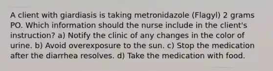 A client with giardiasis is taking metronidazole (Flagyl) 2 grams PO. Which information should the nurse include in the client's instruction? a) Notify the clinic of any changes in the color of urine. b) Avoid overexposure to the sun. c) Stop the medication after the diarrhea resolves. d) Take the medication with food.