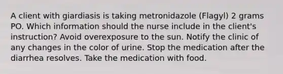 A client with giardiasis is taking metronidazole (Flagyl) 2 grams PO. Which information should the nurse include in the client's instruction? Avoid overexposure to the sun. Notify the clinic of any changes in the color of urine. Stop the medication after the diarrhea resolves. Take the medication with food.