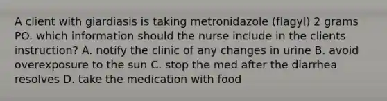 A client with giardiasis is taking metronidazole (flagyl) 2 grams PO. which information should the nurse include in the clients instruction? A. notify the clinic of any changes in urine B. avoid overexposure to the sun C. stop the med after the diarrhea resolves D. take the medication with food