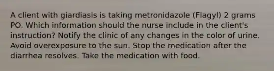 A client with giardiasis is taking metronidazole (Flagyl) 2 grams PO. Which information should the nurse include in the client's instruction? Notify the clinic of any changes in the color of urine. Avoid overexposure to the sun. Stop the medication after the diarrhea resolves. Take the medication with food.