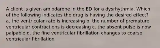 A client is given amiodarone in the ED for a dysrhythmia. Which of the following indicates the drug is having the desired effect? a. the ventricular rate is increasing b. the number of premature ventricular contractions is decreasing c. the absent pulse is now palpable d. the fine ventricular fibrillation changes to coarse ventricular fibrillation