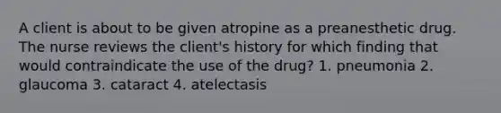 A client is about to be given atropine as a preanesthetic drug. The nurse reviews the client's history for which finding that would contraindicate the use of the drug? 1. pneumonia 2. glaucoma 3. cataract 4. atelectasis