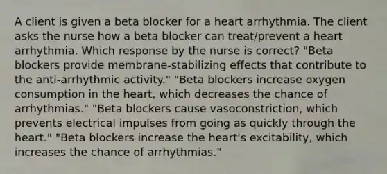 A client is given a beta blocker for a heart arrhythmia. The client asks the nurse how a beta blocker can treat/prevent a heart arrhythmia. Which response by the nurse is correct? "Beta blockers provide membrane-stabilizing effects that contribute to the anti-arrhythmic activity." "Beta blockers increase oxygen consumption in the heart, which decreases the chance of arrhythmias." "Beta blockers cause vasoconstriction, which prevents electrical impulses from going as quickly through the heart." "Beta blockers increase the heart's excitability, which increases the chance of arrhythmias."