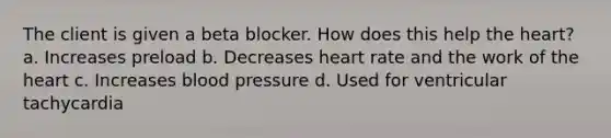 The client is given a beta blocker. How does this help the heart? a. Increases preload b. Decreases heart rate and the work of the heart c. Increases blood pressure d. Used for ventricular tachycardia