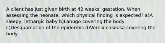 A client has just given birth at 42 weeks' gestation. When assessing the neonate, which physical finding is expected? a)A sleepy, lethargic baby b)Lanugo covering the body c)Desquamation of the epidermis d)Vernix caseosa covering the body