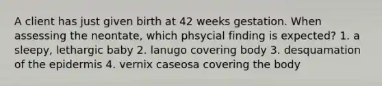 A client has just given birth at 42 weeks gestation. When assessing the neontate, which phsycial finding is expected? 1. a sleepy, lethargic baby 2. lanugo covering body 3. desquamation of the epidermis 4. vernix caseosa covering the body