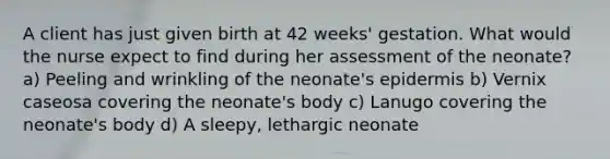 A client has just given birth at 42 weeks' gestation. What would the nurse expect to find during her assessment of the neonate? a) Peeling and wrinkling of the neonate's epidermis b) Vernix caseosa covering the neonate's body c) Lanugo covering the neonate's body d) A sleepy, lethargic neonate