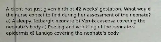 A client has just given birth at 42 weeks' gestation. What would the nurse expect to find during her assessment of the neonate? a) A sleepy, lethargic neonate b) Vernix caseosa covering the neonate's body c) Peeling and wrinkling of the neonate's epidermis d) Lanugo covering the neonate's body