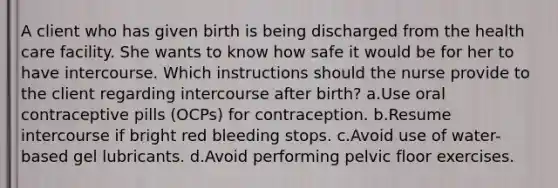 A client who has given birth is being discharged from the health care facility. She wants to know how safe it would be for her to have intercourse. Which instructions should the nurse provide to the client regarding intercourse after birth? a.Use oral contraceptive pills (OCPs) for contraception. b.Resume intercourse if bright red bleeding stops. c.Avoid use of water-based gel lubricants. d.Avoid performing pelvic floor exercises.