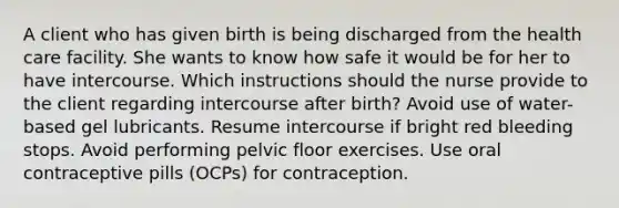 A client who has given birth is being discharged from the health care facility. She wants to know how safe it would be for her to have intercourse. Which instructions should the nurse provide to the client regarding intercourse after birth? Avoid use of water-based gel lubricants. Resume intercourse if bright red bleeding stops. Avoid performing pelvic floor exercises. Use oral contraceptive pills (OCPs) for contraception.