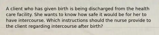 A client who has given birth is being discharged from the health care facility. She wants to know how safe it would be for her to have intercourse. Which instructions should the nurse provide to the client regarding intercourse after birth?