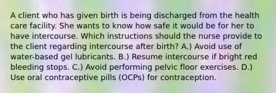 A client who has given birth is being discharged from the health care facility. She wants to know how safe it would be for her to have intercourse. Which instructions should the nurse provide to the client regarding intercourse after birth? A.) Avoid use of water-based gel lubricants. B.) Resume intercourse if bright red bleeding stops. C.) Avoid performing pelvic floor exercises. D.) Use oral contraceptive pills (OCPs) for contraception.