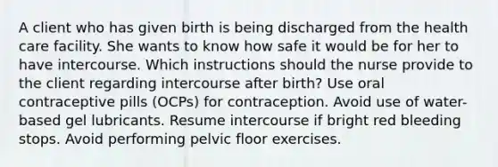 A client who has given birth is being discharged from the health care facility. She wants to know how safe it would be for her to have intercourse. Which instructions should the nurse provide to the client regarding intercourse after birth? Use oral contraceptive pills (OCPs) for contraception. Avoid use of water-based gel lubricants. Resume intercourse if bright red bleeding stops. Avoid performing pelvic floor exercises.