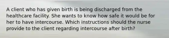 A client who has given birth is being discharged from the healthcare facility. She wants to know how safe it would be for her to have intercourse. Which instructions should the nurse provide to the client regarding intercourse after birth?