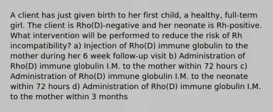 A client has just given birth to her first child, a healthy, full-term girl. The client is Rho(D)-negative and her neonate is Rh-positive. What intervention will be performed to reduce the risk of Rh incompatibility? a) Injection of Rho(D) immune globulin to the mother during her 6 week follow-up visit b) Administration of Rho(D) immune globulin I.M. to the mother within 72 hours c) Administration of Rho(D) immune globulin I.M. to the neonate within 72 hours d) Administration of Rho(D) immune globulin I.M. to the mother within 3 months