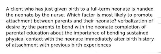 A client who has just given birth to a full-term neonate is handed the neonate by the nurse. Which factor is most likely to promote attachment between parents and their neonate? verbalization of desire by the parents to bond with the neonate completion of parental education about the importance of bonding sustained physical contact with the neonate immediately after birth history of attachment with previous birth experiences