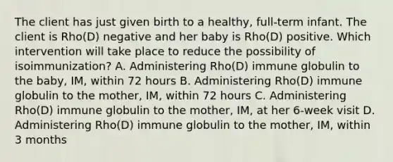 The client has just given birth to a healthy, full-term infant. The client is Rho(D) negative and her baby is Rho(D) positive. Which intervention will take place to reduce the possibility of isoimmunization? A. Administering Rho(D) immune globulin to the baby, IM, within 72 hours B. Administering Rho(D) immune globulin to the mother, IM, within 72 hours C. Administering Rho(D) immune globulin to the mother, IM, at her 6-week visit D. Administering Rho(D) immune globulin to the mother, IM, within 3 months