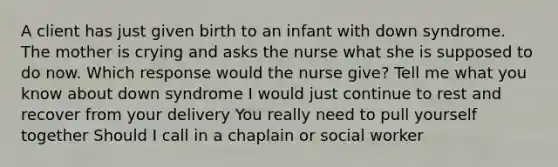 A client has just given birth to an infant with down syndrome. The mother is crying and asks the nurse what she is supposed to do now. Which response would the nurse give? Tell me what you know about down syndrome I would just continue to rest and recover from your delivery You really need to pull yourself together Should I call in a chaplain or social worker