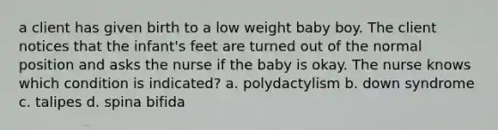 a client has given birth to a low weight baby boy. The client notices that the infant's feet are turned out of the normal position and asks the nurse if the baby is okay. The nurse knows which condition is indicated? a. polydactylism b. down syndrome c. talipes d. spina bifida